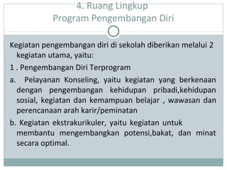 4. Ruang Lingkup
Program Pengembangan Diri
Kegiatan pengembangan diri di sekolah diberikan melalui 2
kegiatan utama, yaitu:
1 . Pengembangan Diri Terprogram
a. Pelayanan Konseling, yaitu kegiatan yang berkenaan
dengan pengembangan kehidupan pribadi,kehidupan
sosial, kegiatan dan kemampuan belajar , wawasan dan
perencanaan arah karir/peminatan
b. Kegiatan ekstrakurikuler, yaitu kegiatan untuk
membantu mengembangkan potensi,bakat, dan minat
secara optimal.
 