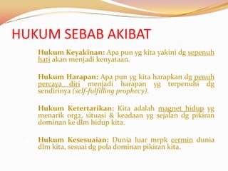 HUKUM SEBAB AKIBAT
 1)   Hukum Keyakinan: Apa pun yg kita yakini dg sepenuh
      hati akan menjadi kenyataan.

 2)   Hukum Harapan: Apa pun yg kita harapkan dg penuh
      percaya diri menjadi harapan yg terpenuhi dg
      sendirinya (self-fulfilling prophecy).

 3)   Hukum Ketertarikan: Kita adalah magnet hidup yg
      menarik org2, situasi & keadaan yg sejalan dg pikiran
      dominan ke dlm hidup kita.

 4)   Hukum Kesesuaian: Dunia luar mrpk cermin dunia
      dlm kita, sesuai dg pola dominan pikiran kita.
 