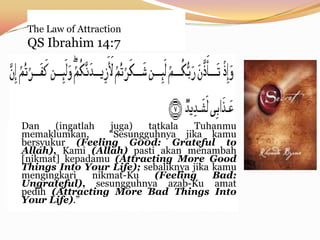 The Law of Attraction
 QS Ibrahim 14:7




Dan    (ingatlah    juga)  tatkala   Tuhanmu
memaklumkan,       “Sesungguhnya jika kamu
bersyukur (Feeling G00d: Grateful to
Allah), Kami (Allah) pasti akan menambah
[nikmat] kepadamu (Attracting More Good
Things Into Your Life); sebaliknya jika kamu
mengingkari     nikmat-Ku    (Feeling   Bad:
Ungrateful), sesungguhnya azab-Ku amat
pedih (Attracting More Bad Things Into
Your Life).”
 