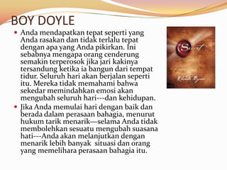 BOY DOYLE
 Anda mendapatkan tepat seperti yang
  Anda rasakan dan tidak terlalu tepat
  dengan apa yang Anda pikirkan. Ini
  sebabnya mengapa orang cenderung
  semakin terperosok jika jari kakinya
  tersandung ketika ia bangun dari tempat
  tidur. Seluruh hari akan berjalan seperti
  itu. Mereka tidak memahami bahwa
  sekedar memindahkan emosi akan
  mengubah seluruh hari---dan kehidupan.
 Jika Anda memulai hari dengan baik dan
  berada dalam perasaan bahagia, menurut
  hukum tarik menarik—selama Anda tidak
  membolehkan sesuatu mengubah suasana
  hati---Anda akan melanjutkan dengan
  menarik lebih banyak situasi dan orang
  yang memelihara perasaan bahagia itu.
 