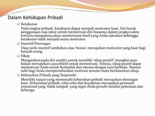 Dalam Kehidupan Pribadi
    Ketakutan
     Pada tingkat pribadi, ketakutan dapat menjadi motivator kuat. Sisi buruk
     penggunaan rasa takut untuk memotivasi diri biasanya dalam jangka waktu
     tertentu dampaknya akan meminimasi hasil yang Anda takutkan sehingga
     ketakutan tidak menjadi suatu motivator.
    Insentif/Dorongan
     Daya tarik insentif tambahan atau ‘bonus’ merupakan motivator yang kuat bagi
     banyak orang.
    Sikap
     Mengatakan pada diri sendiri untuk memiliki ‘sikap positif’ mungkin atau
     bukan merupakan cara efektif untuk memotivasi. Intinya, sikap positif dapat
     memotivasi Anda untuk bertindak dan merasa dengan cara berbeda. Namun
     sulit bagi Anda mempertahankan motivasi semata-mata berdasarkan sikap.
    Kebutuhan Pribadi yang Terpenuhi
     Memiliki tujuan yang memenuhi kebutuhan pribadi merupakan dorongan
     kuat. Kebutuhan pribadi, nilai-nilai dan keyakinan merupakan perasaan
     emosional yang ‘tidak tampak’ yang ingin Anda penuhi melalui pekerjaan dan
     keluarga.
 