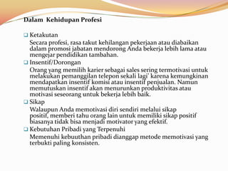 Dalam Kehidupan Profesi

 Ketakutan
  Secara profesi, rasa takut kehilangan pekerjaan atau diabaikan
  dalam promosi jabatan mendorong Anda bekerja lebih lama atau
  mengejar pendidikan tambahan.
 Insentif/Dorongan
  Orang yang memilih karier sebagai sales sering termotivasi untuk
  melakukan pemanggilan telepon sekali lagi’ karena kemungkinan
  mendapatkan insentif komisi atau insentif penjualan. Namun
  memutuskan insentif akan menurunkan produktivitas atau
  motivasi seseorang untuk bekerja lebih baik.
 Sikap
  Walaupun Anda memotivasi diri sendiri melalui sikap
  positif, memberi tahu orang lain untuk memiliki sikap positif
  biasanya tidak bisa menjadi motivator yang efektif.
 Kebutuhan Pribadi yang Terpenuhi
  Memenuhi kebuuthan pribadi dianggap metode memotivasi yang
  terbukti paling konsisten.
 