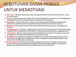 KEBUTUHAN DASAR PRIBADI
UNTUK MEMOTIVASI
 Diterima . Menjadi bagian dari satu kelompok memberi kita perasaan nyaman, aman
  dan kerja sama.
 Prestasi. Berprestasi bisa memberikan tujuan hidup dan memperkuat rasa penghargaan
  terhadap diri sendiri karena prestasi menunjukkan kemampuan.
 Kemajuan. Untuk bisa merasa sukses, Anda perlu mengembangkan kemampuan
  pribadi dan profesional ilmu pengetahuan dan keahlian secara terus menerus.
 Kekuasaan. Kemajuan karier berarti bertambahnya kekuasaan atau meningkatnya
  otoritas.
 Tanggung Jawab. Dengan tanggung jawab akan timbul rasa hormat, baik kepada orang
  yang diberikan tanggung jawab maupun orang yang mendelegasikan tanggung jawab.
 Tantangan. Merasa tertantang untuk tumbuh baik secara mental maupun emosional
  sehingga memebrikan dorongan kuat bagi banyak orang.
 Penghargaan. Membuat orang lain mengetahui prestasi Anda sangat penting. Surat
  atau memo, penghargaan, hadiah atau bonus merupakan bentuk penghargaan yang
  memotivasi tindakan di masa datang.
 Kesempurnaan. Melakukan pekerjaan dengan sempurna merupakan imbalan itu
  sendiri. Inilah yang menjelaskan mengapa berjuta-juta pekerja dapat menemukan
  kenikmatan dalam pekerjaan biarpun pekerjaan itu bersifat rutin.
 