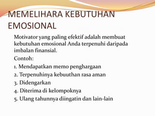 MEMELIHARA KEBUTUHAN
EMOSIONAL
 Motivator yang paling efektif adalah membuat
 kebutuhan emosional Anda terpenuhi daripada
 imbalan finansial.
 Contoh:
 1. Mendapatkan memo penghargaan
 2. Terpenuhinya kebuuthan rasa aman
 3. Didengarkan
 4. Diterima di kelompoknya
 5. Ulang tahunnya diingatin dan lain-lain
 
