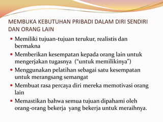 MEMBUKA KEBUTUHAN PRIBADI DALAM DIRI SENDIRI
DAN ORANG LAIN
 Memiliki tujuan-tujuan terukur, realistis dan
    bermakna
   Memberikan kesempatan kepada orang lain untuk
    mengerjakan tugasnya (“untuk memilikinya”)
   Menggunakan pelatihan sebagai satu kesempatan
    untuk merangsang semangat
   Membuat rasa percaya diri mereka memotivasi orang
    lain
   Memastikan bahwa semua tujuan dipahami oleh
    orang-orang bekerja yang bekerja untuk meraihnya.
 
