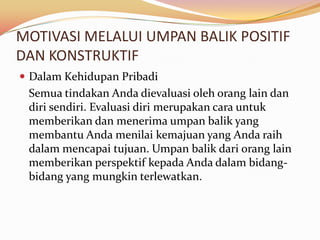 MOTIVASI MELALUI UMPAN BALIK POSITIF
DAN KONSTRUKTIF
 Dalam Kehidupan Pribadi
 Semua tindakan Anda dievaluasi oleh orang lain dan
 diri sendiri. Evaluasi diri merupakan cara untuk
 memberikan dan menerima umpan balik yang
 membantu Anda menilai kemajuan yang Anda raih
 dalam mencapai tujuan. Umpan balik dari orang lain
 memberikan perspektif kepada Anda dalam bidang-
 bidang yang mungkin terlewatkan.
 