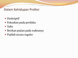 Dalam Kehidupan Profesi

 Deskriptif
 Fokuskan pada perilaku
 Tulis
 Berikan pujian pada waktunya
 Pujilah secara reguler
 