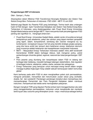 1
Pengembangan EBT di Indonesia
Oleh : Sampe L. Purba
Disampaikan dalam Webinar FGD Transformasi Kerangka Kebijakan dan Sistem Tata
Kelola Energi Baru Terbarukan di Indonesia PSE UGM – METI 10 Juli 2020
Selamat pagi Bapak/ ibu Peserta FGD yang berbahagia. Terima kasih atas undangan
hadir di FGD dengan topik Transformasi Kebijakan dan Sistem Tata Kelola Energi Baru
Terbarukan di Indonesia, yang diselenggarakan oleh Pusat Studi Energi Universitas
Gadjah Mada bekerja sama dengan METI . Kami menyambut baik penyelenggaraan FGD
penting dan signifikan ini, mengingat antara lain :
✓ Pusat Studi Energi - Universitas Gadjah Mada, adalah center of excellence tempat
berkiprahnya para akademisi, pakar dan advisor yang dapat memberi perspektif
yang tajam, dalam, komprehensif, seimbang dan visioner mengenai isu isu
kontemporer, konseptual maupun hal hal yang bersifat strategis jangka panjang,
yang kita harus ambil dan tempuh demi ketahanan energi, ketahanan ekonomi
yang muaranya adalah ketahanan dan kesejahteraan masyarakat Indonesia.
✓ METI – Masyarakat Energi Terbarukan Indonesia adalah mitra aktif konstruktif
Kementerian ESDM dalam berbagai diskusi, baik mengenai policy, potret
perkembangan dinamika global, regional, nasional dan lokal pengembangan EBT
kita
✓ Para peserta yang diundang dan berpartisipasi dalam FGD ini datang dari
berbagai latar belakang, mewakili berbagai kalangan stakeholders. Ada regulator
di berbagai instansi, akademisi, pelaku usaha, asosiasi dan sebagainya.
✓ Energi Terbarukan yang bertujuan untuk mencapai energi bersih dalam rangka
menjaga kualitas lingkungan hidup adalah sebuah keniscayaan dalam komunitas
global
Kami berharap pada akhir FGD ini akan menghasilkan potret utuh permasalahan,
mengurai persoalan, mencarikan dan merumuskan usulan solusi yang workable,
doable, fair dan substantif. Pandangan pandangan tersebut akan memperkaya dan
memperlengkapi Pemerintah dan Para Pengambil Kebijakan dalam membuat
instrumen, memperkuat tata kelola serta meningkatkan pelayanan.
Dengan mengikuti TOR yang diajukan Panitia izinkan kami menggambarkan alur pikir
yang menggambarkan permasalahan, instrumen untuk menghandle dan mentacle
serta tujuan atau outcome yang diharapkan (ends – ways -means)nya sebagai berikut
 
