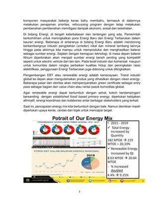 3
komponen masyarakat bekerja keras bahu membahu, termasuk di dalamnya
melakukan penajaman prioritas, refocussing program dengan tetap melakukan
pembenahan pembenahan memitigasi dampak ekonomi, sosial dan kesehatan.
Di bidang Energi, di tengah keterbatasan dan tantangan yang ada, Pemerintah
berkomitmen untuk meningkatkan porsi Energi Baru dan Energi Terbarukan dalam
bauran energi. Beberapa di antaranya di bidang Energi Baru adalah mendorong
berkembangnya industri pengolahan (smelter) nikel dan mineral tambang lainnya
hingga pada akhirnya kita mampu untuk memproduksi dan menghasilkan baterai
sebagai sumber energi. Sejalan dengan kemajuan teknologi, di masa depan baterai
lithium diperkirakan akan menjadi sumber energi bersih penting yang kompetitif
seperti untuk electric vehicle dan lain lain. Pada level industri dan komersial maupun
untuk komunitas dalam rangka perbaikan kualitas hidup dan peningkatan rasio
elektrifikasi, penggunaan Energi Terbarukan juga didorong untuk ditingkatkan.
Pengembangan EBT atau renewable energi adalah keniscayaan. Trend industri
global ke depan akan mengutamakan produk yang dihasilkan dengan clean energy.
Beberapa pasar dan otoritas akan mempersyaratkan green certificate sebagai entry
pass sebagai bagian dari value chain atau rantai pasok komoditas global.
Agar renewable energi dapat bertumbuh dengan sehat, kokoh berdampingan/
bersanding dengan established fossil based primary energy, diperlukan kebijakan
afirmatif, sinergi koordinasi dan kolaborasi antar berbagai stakeholders yang terkait.
Saat ini, pencapaian energy mix kita bertumbuh dengan baik. Namun demikian masih
diperlukan upaya keras, cerdas dan bijak untuk mencapai target.
 