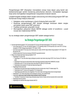 6
Pengembangan EBT diharapkan menciptakan energi masa depan yang bersih dan
berkesinambungan sambil mendorong pertumbuhan ekonomi, menciptakan lapangan
kerja serta meningkatkan kesejahteraan masyarakat di daerah daerah.
Langkah langkah strategis dalam rangka restructuring and refocussing program EBT dan
Konservasi Energi meliputi antara lain :
✓ Kebijakan untuk membangun a level of playing field untuk EBT
✓ Roadmap pengembangan EBT dengan berbagai terobosan dalam rangka
penciptaan pasar pasar EBT yang baru
✓ Fasilitasi pendanaan yang lebih murah
✓ Meningkatkan pelayanan DitJen EBTKE sebagai center of excellence – pusat
inovasi dan implementasi EBTKE.
Isu isu strategis dalam pengembangan EBT adalah sebagai berikut :
 