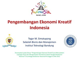 Pengembangan Ekonomi Kreatif
Indonesia
Togar M. Simatupang
Sekolah Bisnis dan Manajemen
Institut Teknologi Bandung
Disampaikan pada Diskusi “Pengembangan Ekonomi Kreatif Guna Menciptakan
Lapangan Kerja dan Mengentaskan Kemiskinan Dalam Rangka Ketahanan
Nasional” di Lembaga Ketahanan Nasional RI tanggal 31 Mei 2012

 
