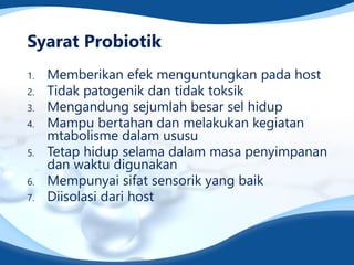 Syarat Probiotik
1. Memberikan efek menguntungkan pada host
2. Tidak patogenik dan tidak toksik
3. Mengandung sejumlah besar sel hidup
4. Mampu bertahan dan melakukan kegiatan
mtabolisme dalam ususu
5. Tetap hidup selama dalam masa penyimpanan
dan waktu digunakan
6. Mempunyai sifat sensorik yang baik
7. Diisolasi dari host
 