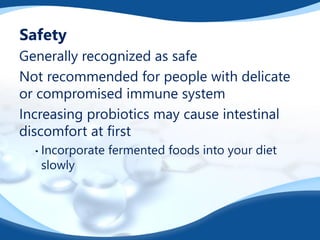 Safety
Generally recognized as safe
Not recommended for people with delicate
or compromised immune system
Increasing probiotics may cause intestinal
discomfort at first
• Incorporate fermented foods into your diet
slowly
 