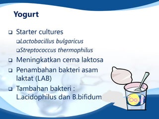 Yogurt
 Starter cultures
Lactobacillus bulgaricus
Streptococcus thermophilus
 Meningkatkan cerna laktosa
 Penambahan bakteri asam
laktat (LAB)
 Tambahan bakteri :
L.acidophilus dan B.bifidum
 