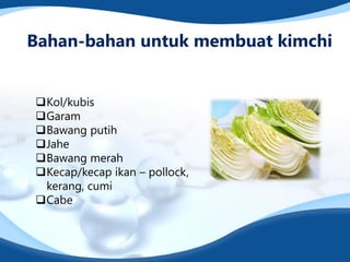 Bahan-bahan untuk membuat kimchi
Kol/kubis
Garam
Bawang putih
Jahe
Bawang merah
Kecap/kecap ikan – pollock,
kerang, cumi
Cabe
 