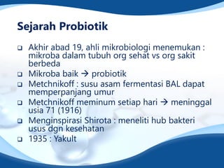 Sejarah Probiotik
 Akhir abad 19, ahli mikrobiologi menemukan :
mikroba dalam tubuh org sehat vs org sakit
berbeda
 Mikroba baik  probiotik
 Metchnikoff : susu asam fermentasi BAL dapat
memperpanjang umur
 Metchnikoff meminum setiap hari  meninggal
usia 71 (1916)
 Menginspirasi Shirota : meneliti hub bakteri
usus dgn kesehatan
 1935 : Yakult
 