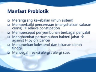 Manfaat Probiotik
 Merangsang kekebalan (imun sistem)
 Memperbaiki pencernaan (menyehatkan saluran
cerna)  relieve constipation
 Mempercepat penyembuhan berbagai penyakit
 Menghambat pertumbuhan bakteri jahat 
against H.pylori, cancer
 Menurunkan kolesterol dan tekanan darah
tinggi
 Mencegah reaksi alergi ; alergi susu
 