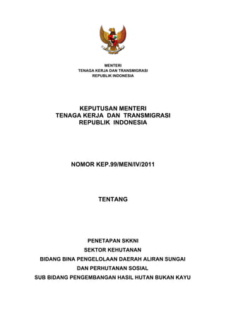 MENTERI
TENAGA KERJA DAN TRANSMIGRASI
REPUBLIK INDONESIA
KEPUTUSAN MENTERI
TENAGA KERJA DAN TRANSMIGRASI
REPUBLIK INDONESIA
NOMOR KEP.99/MEN/IV/2011
TENTANG
PENETAPAN SKKNI
SEKTOR KEHUTANAN
BIDANG BINA PENGELOLAAN DAERAH ALIRAN SUNGAI
DAN PERHUTANAN SOSIAL
SUB BIDANG PENGEMBANGAN HASIL HUTAN BUKAN KAYU
 