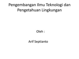 Pengembangan Ilmu Teknologi dan
    Pengetahuan Lingkungan



              Oleh :

         Arif Septianto
 