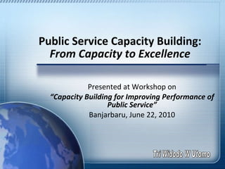 Public Service Capacity Building:  From Capacity to Excellence Presented at Workshop on “ Capacity Building for Improving Performance of Public Service” Banjarbaru, June 22, 2010 Tri Widodo W Utomo 