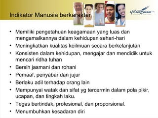 Indikator Manusia berkarakter 
• Memiliki pengetahuan keagamaan yang luas dan 
mengamalkannya dalam kehidupan sehari-hari 
• Meningkatkan kualitas keilmuan secara berkelanjutan 
• Konsisten dalam kehidupan, mengajar dan mendidik untuk 
mencari ridha tuhan 
• Bersih jasmani dan rohani 
• Pemaaf, penyabar dan jujur 
• Berlaku adil terhadap orang lain 
• Mempunyai watak dan sifat yg tercermin dalam pola pikir, 
ucapan, dan tingkah laku. 
• Tegas bertindak, profesional, dan proporsional. 
• Menumbuhkan kesadaran diri 
 