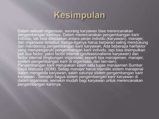 Dalam sebuah organisasi, seorang karyawan bisa merencanakan
pengembangan karirnya. Dalam merencanakan pengembangan karir
individu, tak bisa dilepaskan antara peran individu (karyawan), manajer,
dan organisasi tersebut. Ketiga-tiganya harus berperan saling mendukung
dan mendorong pengembangan karir karyawan. Ada beberapa hal/faktor
yang mempengaruhi pengembangan karir individu, tapi bisa disimpulkan
jadi dua factor, yakni factor internal (professionalisme karyawan) dan
factor internal (lingkungan organisasi, seperti tipe manajemen, manajer,
system pengembangan karir di organisasi, dan lain-lain).
Pengembangan karir merupakan salah satu tugas manajemen Sumber
Daya Manusia (SDM). Setiap manajer harus memiliki sistem manajerial
dalam mengelola karyawan, salah satunya sistem pengembangan karir
karyawan . Semakin bagus sistem pengembangan karir karyawan di
dalam organisasi, semakin mudah bagi karyawan untuk merencanakan
pengembangan karirnya.
 