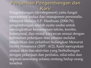 Pengembangan (development) yaitu fungsi
operasional kedua dari manajemen personalia.
Menurut Malayu S.P. Hasibuan (2006:76)
pengembangan adalah suatu usaha untuk
meningkatkan kemampuan teknis, teoritis,
konseptual, dan moral karyawan sesuai dengan
kebutuhan pekerjaan atau jabatan melalui
pendidikan dan pelatihan.Sedangkan Menurut
Henry Simamora (2007 : 412), Karir merupakan
urutan aktivitas-aktivitas yang berhubungan
dengan pekerjaan dan perilaku, nilai-nilai dan
aspirasi seseorang selama rentang hidup orang
tersebut.
 