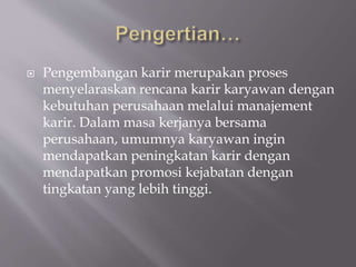  Pengembangan karir merupakan proses
menyelaraskan rencana karir karyawan dengan
kebutuhan perusahaan melalui manajement
karir. Dalam masa kerjanya bersama
perusahaan, umumnya karyawan ingin
mendapatkan peningkatan karir dengan
mendapatkan promosi kejabatan dengan
tingkatan yang lebih tinggi.
 
