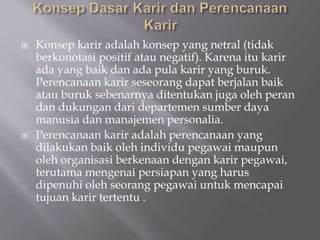  Konsep karir adalah konsep yang netral (tidak
berkonotasi positif atau negatif). Karena itu karir
ada yang baik dan ada pula karir yang buruk.
Perencanaan karir seseorang dapat berjalan baik
atau buruk sebenarnya ditentukan juga oleh peran
dan dukungan dari departemen sumber daya
manusia dan manajemen personalia.
 Perencanaan karir adalah perencanaan yang
dilakukan baik oleh individu pegawai maupun
oleh organisasi berkenaan dengan karir pegawai,
terutama mengenai persiapan yang harus
dipenuhi oleh seorang pegawai untuk mencapai
tujuan karir tertentu .
 