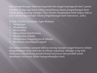 Jadi, pengembangan karir seorang individu sangat terpengaruh dari 3 peran
tersebut. Ketiga-tiga harus saling mendukung dalam pengembangan karir.
Dalam peran seorang manajer, Gary Dessler menjelaskan lebih lanjut, bahwa
ada 4 peran bagi manajer dalam pengembangan karir karyawan , yaitu:
Pelatih ,Penilai, Penasehat, Agen Rujukan
• Mendengar
• Menjelaskan
• Menyelidiki
• Menyatakan keprihatinan
• Menjelaskan standar
• Menjelaskan tanggung jawab jabatan
• Membantu menetapkan tujuan
Dari peran tersebut, nampak bahwa seorang manajer sangat berperan dalam
pengembangan karir individu di sebuah organisasi. Manajer yang baik
seharusnya mendukung penuh kinerja karyawan dan proaktif untuk
membantu karyawan dalam mengembangkan karir.
 