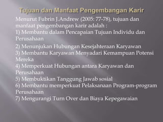 Menurut Fubrin J.Andrew (2005: 77-78), tujuan dan
manfaat pengembangan karir adalah :
1) Membantu dalam Pencapaian Tujuan Individu dan
Perusahaan
2) Menunjukan Hubungan Kesejahteraan Karyawan
3) Membantu Karyawan Menyadari Kemampuan Potensi
Mereka
4) Memperkuat Hubungan antara Karyawan dan
Perusahaan
5) Membuktikan Tanggung Jawab sosial
6) Membantu memperkuat Pelaksanaan Program-program
Perusahaan
7) Mengurangi Turn Over dan Biaya Kepegawaian
 