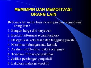 MEMIMPIN DAN MEMOTIVASIMEMIMPIN DAN MEMOTIVASI
ORANG LAINORANG LAIN
Beberapa hal untuk bisa memimpin dan memotivasi
orang lain :
1. Bangun harga diri karyawan
2. Berikan informasi secara lengkap
3. Delegasikan kekuasaan dan tanggung jawab
4. Membina hubungan atau kontak
5. Analisis problemnya bukan orangnya
6. Terapkan Prinsip pengukuhan
7. Jadilah pendengar yang aktif
8. Lakukan tindakan korektif
 