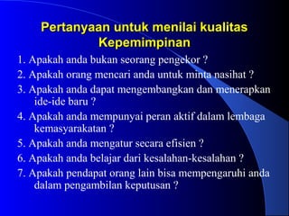 Pertanyaan untuk menilai kualitasPertanyaan untuk menilai kualitas
KepemimpinanKepemimpinan
1. Apakah anda bukan seorang pengekor ?
2. Apakah orang mencari anda untuk minta nasihat ?
3. Apakah anda dapat mengembangkan dan menerapkan
ide-ide baru ?
4. Apakah anda mempunyai peran aktif dalam lembaga
kemasyarakatan ?
5. Apakah anda mengatur secara efisien ?
6. Apakah anda belajar dari kesalahan-kesalahan ?
7. Apakah pendapat orang lain bisa mempengaruhi anda
dalam pengambilan keputusan ?
 