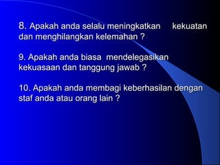 8.8. Apakah anda selalu meningkatkan kekuatanApakah anda selalu meningkatkan kekuatan
dan menghilangkan kelemahan ?dan menghilangkan kelemahan ?
9. Apakah anda biasa mendelegasikan9. Apakah anda biasa mendelegasikan
kekuasaan dan tanggung jawab ?kekuasaan dan tanggung jawab ?
10. Apakah anda membagi keberhasilan dengan10. Apakah anda membagi keberhasilan dengan
staf anda atau orang lain ?staf anda atau orang lain ?
 