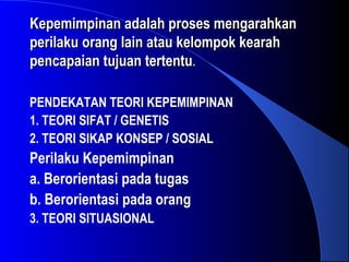 Kepemimpinan adalah proses mengarahkanKepemimpinan adalah proses mengarahkan
perilaku orang lain atau kelompok kearahperilaku orang lain atau kelompok kearah
pencapaian tujuan tertentupencapaian tujuan tertentu..
PENDEKATAN TEORI KEPEMIMPINAN
1. TEORI SIFAT / GENETIS
2. TEORI SIKAP KONSEP / SOSIAL
Perilaku Kepemimpinan
a. Berorientasi pada tugas
b. Berorientasi pada orang
3. TEORI SITUASIONAL
 