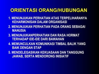 ORIENTASI ORANG/HUBUNGANORIENTASI ORANG/HUBUNGAN
1. MENUNJUKAN PERHATIAN ATAS TERPELIHARANYA
KEHARMONISAN DALAM ORGANISASI
2. MENUNJUKAN PERHATIAN PADA ORANG SEBAGAI
MANUSIA
3. MENUNJUKANPERHATIAN DAN RASA HORMAT
TERHADAP IDE-IDE DARI BAWAHAN
4. MEMUNCULKAN KOMUNIKASI TIMBAL BALIK YANG
BAIK DENGAN STAP
5. MENDELEGASIKAN KEKUASAAN DAN TANGGUNG
JAWAB, SERTA MENDORONG INISIATIF
 