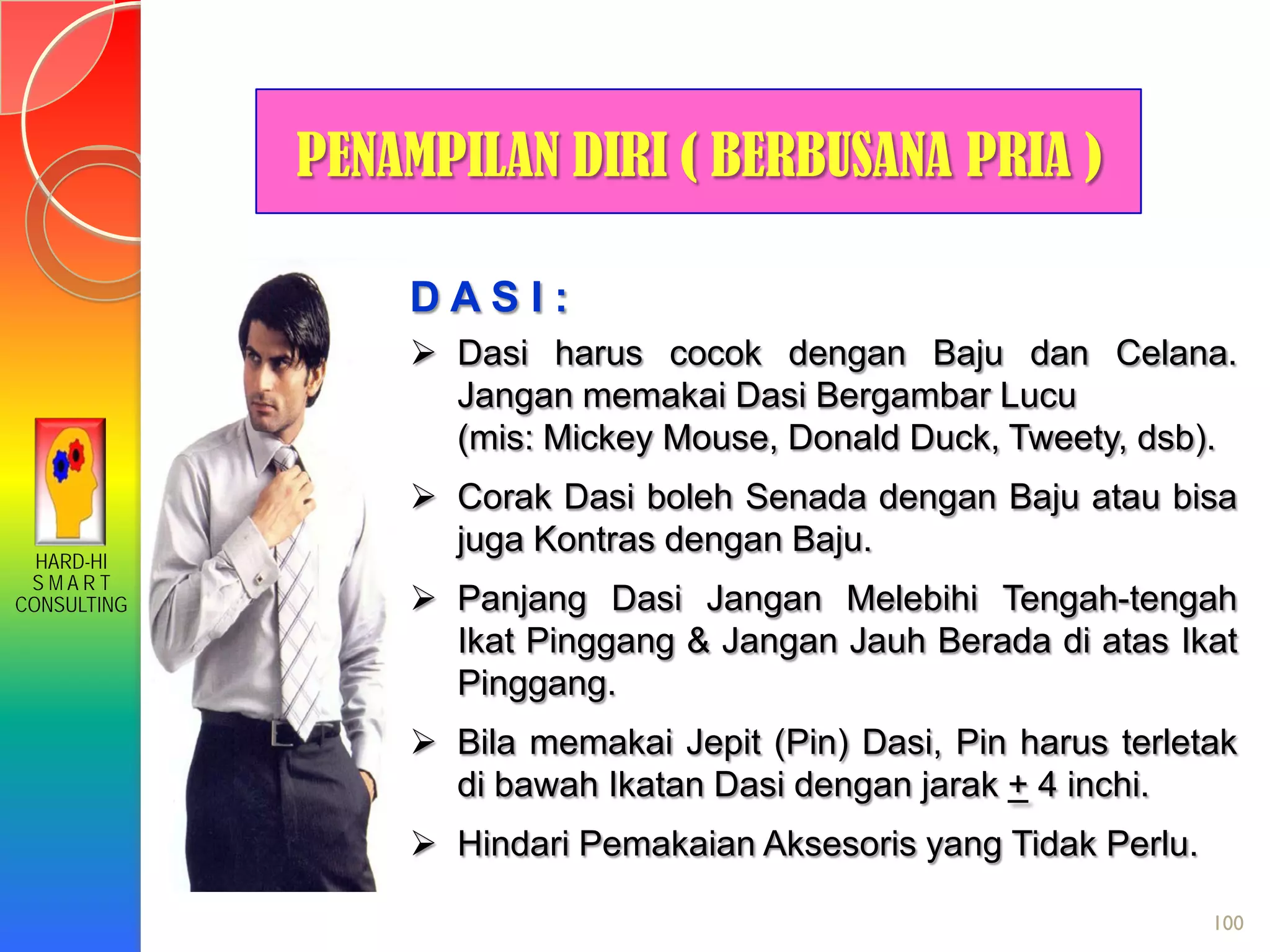 HARD-HI
S M A R T
CONSULTING
100
D A S I :
 Dasi harus cocok dengan Baju dan Celana.
Jangan memakai Dasi Bergambar Lucu
(mis: Mickey Mouse, Donald Duck, Tweety, dsb).
 Corak Dasi boleh Senada dengan Baju atau bisa
juga Kontras dengan Baju.
 Panjang Dasi Jangan Melebihi Tengah-tengah
Ikat Pinggang & Jangan Jauh Berada di atas Ikat
Pinggang.
 Bila memakai Jepit (Pin) Dasi, Pin harus terletak
di bawah Ikatan Dasi dengan jarak + 4 inchi.
 Hindari Pemakaian Aksesoris yang Tidak Perlu.
PENAMPILAN DIRI ( BERBUSANA PRIA )
 