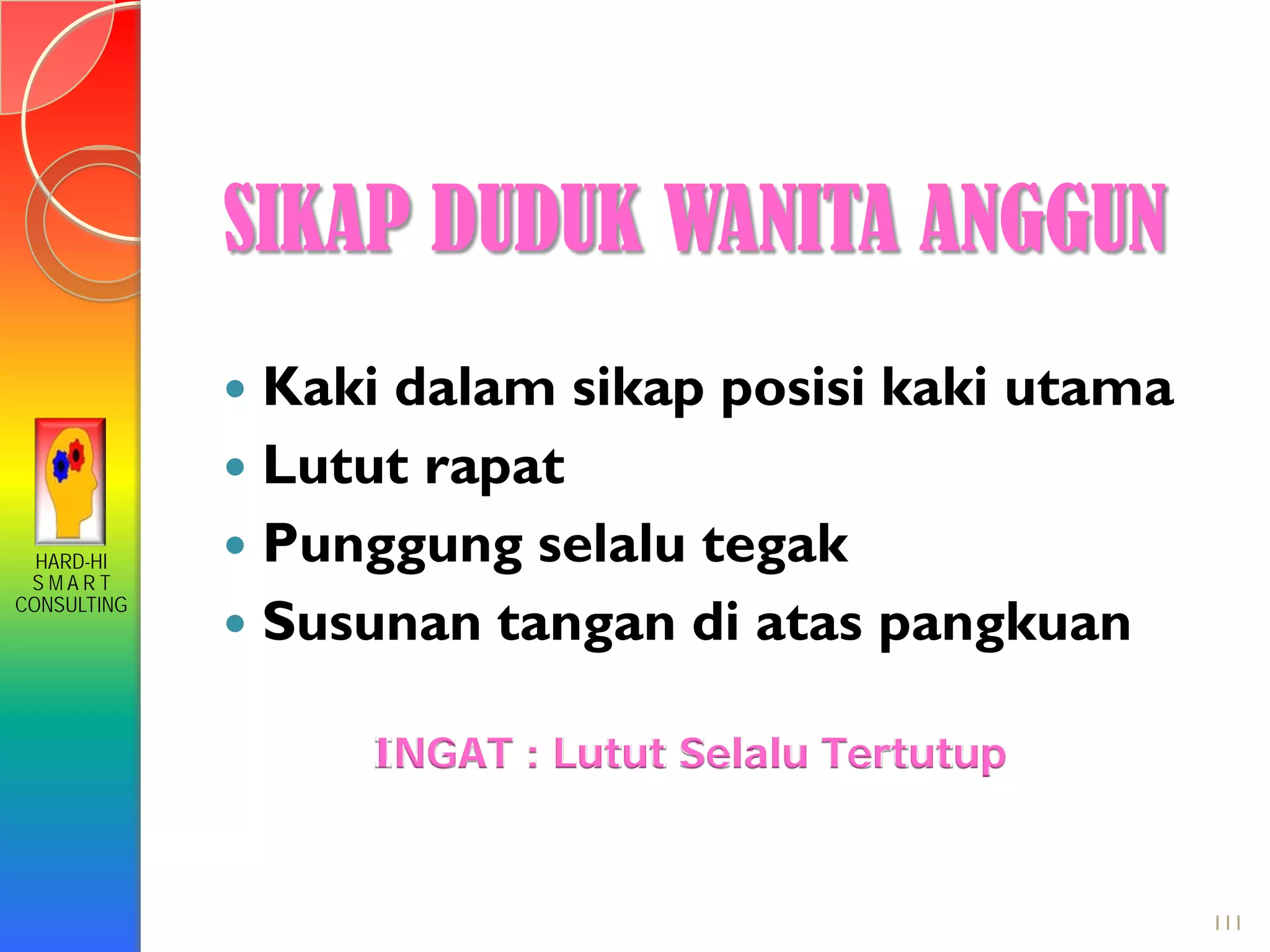 HARD-HI
S M A R T
CONSULTING
 Kaki dalam sikap posisi kaki utama
 Lutut rapat
 Punggung selalu tegak
 Susunan tangan di atas pangkuan
INGAT : Lutut Selalu Tertutup
SIKAP DUDUK WANITA ANGGUN
111
 