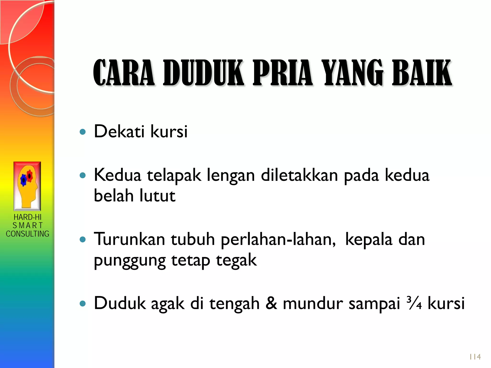 HARD-HI
S M A R T
CONSULTING
 Dekati kursi
 Kedua telapak lengan diletakkan pada kedua
belah lutut
 Turunkan tubuh perlahan-lahan, kepala dan
punggung tetap tegak
 Duduk agak di tengah & mundur sampai ¾ kursi
CARA DUDUK PRIA YANG BAIK
114
 