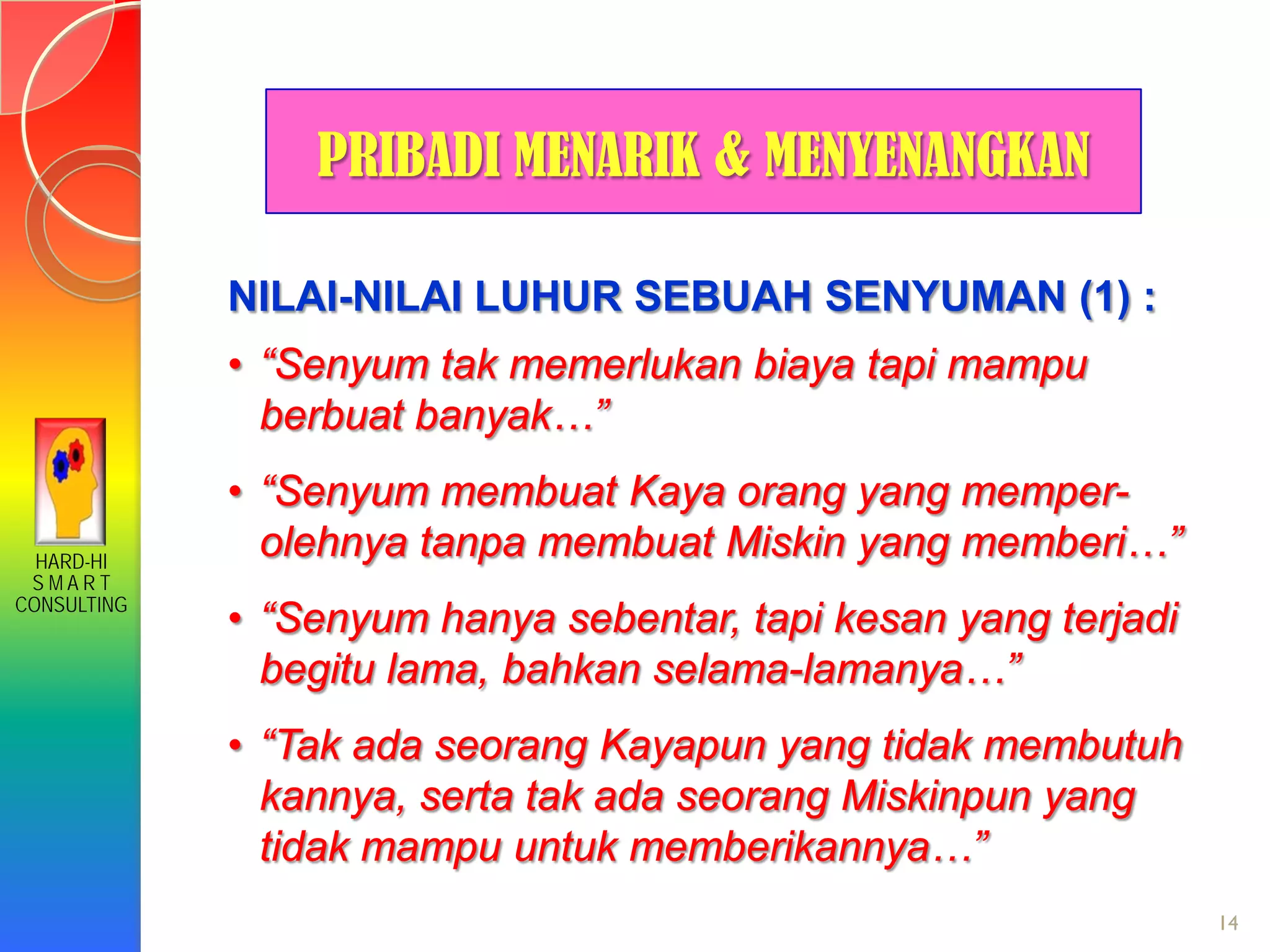 HARD-HI
S M A R T
CONSULTING
14
NILAI-NILAI LUHUR SEBUAH SENYUMAN (1) :
• “Senyum tak memerlukan biaya tapi mampu
berbuat banyak…”
• “Senyum membuat Kaya orang yang memper-
olehnya tanpa membuat Miskin yang memberi…”
• “Senyum hanya sebentar, tapi kesan yang terjadi
begitu lama, bahkan selama-lamanya…”
• “Tak ada seorang Kayapun yang tidak membutuh
kannya, serta tak ada seorang Miskinpun yang
tidak mampu untuk memberikannya…”
PRIBADI MENARIK & MENYENANGKAN
 
