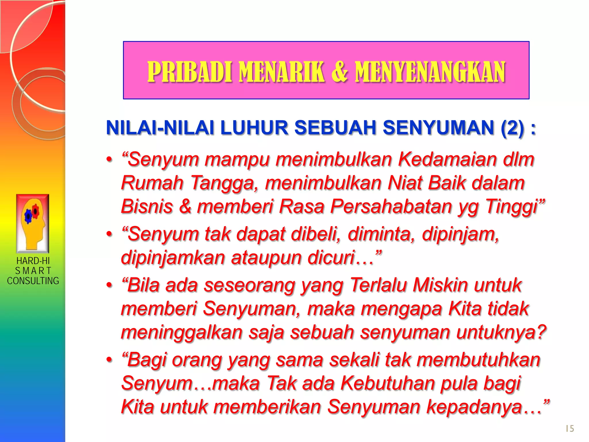 HARD-HI
S M A R T
CONSULTING
15
NILAI-NILAI LUHUR SEBUAH SENYUMAN (2) :
• “Senyum mampu menimbulkan Kedamaian dlm
Rumah Tangga, menimbulkan Niat Baik dalam
Bisnis & memberi Rasa Persahabatan yg Tinggi”
• “Senyum tak dapat dibeli, diminta, dipinjam,
dipinjamkan ataupun dicuri…”
• “Bila ada seseorang yang Terlalu Miskin untuk
memberi Senyuman, maka mengapa Kita tidak
meninggalkan saja sebuah senyuman untuknya?
• “Bagi orang yang sama sekali tak membutuhkan
Senyum…maka Tak ada Kebutuhan pula bagi
Kita untuk memberikan Senyuman kepadanya…”
PRIBADI MENARIK & MENYENANGKAN
 