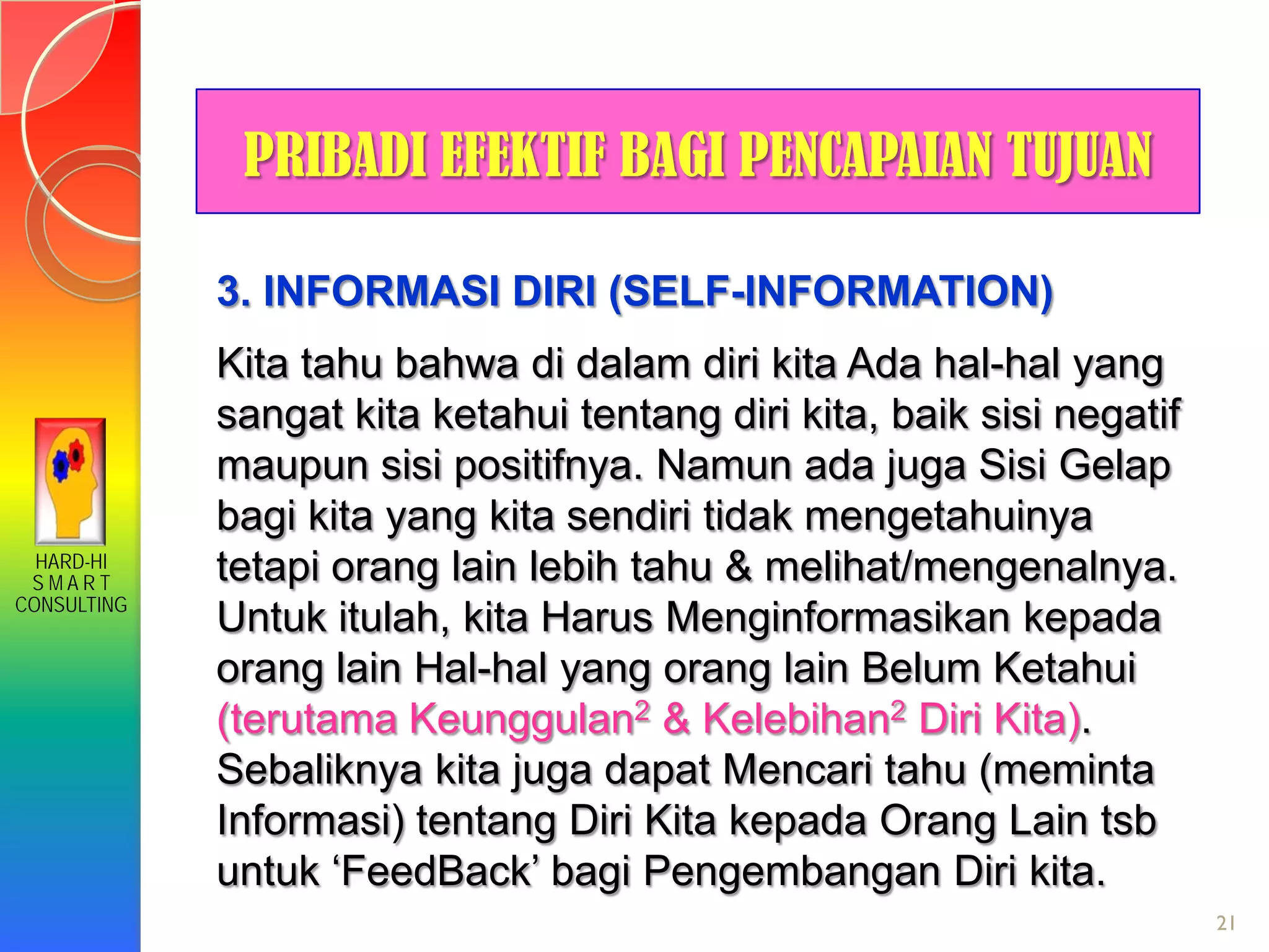 HARD-HI
S M A R T
CONSULTING
21
3. INFORMASI DIRI (SELF-INFORMATION)
Kita tahu bahwa di dalam diri kita Ada hal-hal yang
sangat kita ketahui tentang diri kita, baik sisi negatif
maupun sisi positifnya. Namun ada juga Sisi Gelap
bagi kita yang kita sendiri tidak mengetahuinya
tetapi orang lain lebih tahu & melihat/mengenalnya.
Untuk itulah, kita Harus Menginformasikan kepada
orang lain Hal-hal yang orang lain Belum Ketahui
(terutama Keunggulan2 & Kelebihan2 Diri Kita).
Sebaliknya kita juga dapat Mencari tahu (meminta
Informasi) tentang Diri Kita kepada Orang Lain tsb
untuk ‘FeedBack’ bagi Pengembangan Diri kita.
PRIBADI EFEKTIF BAGI PENCAPAIAN TUJUAN
 