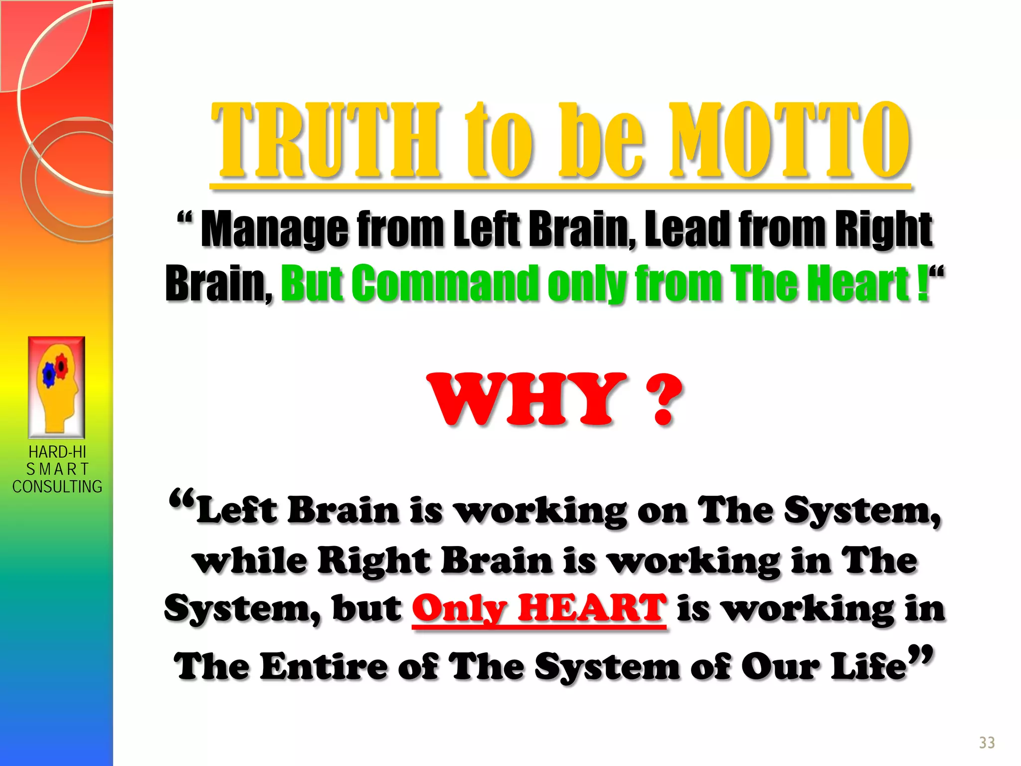 HARD-HI
S M A R T
CONSULTING
TRUTH to be MOTTO
“ Manage from Left Brain, Lead from Right
Brain, But Command only from The Heart !“
WHY ?
“Left Brain is working on The System,
while Right Brain is working in The
System, but Only HEART is working in
The Entire of The System of Our Life”
33
 