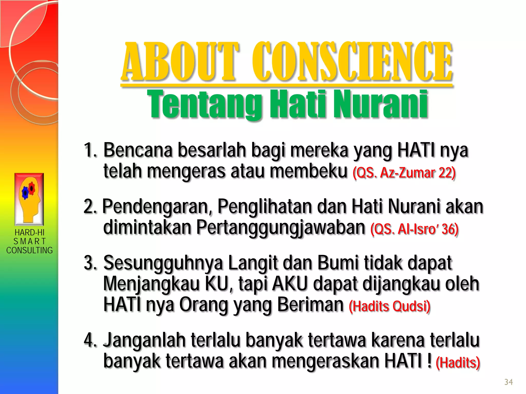 HARD-HI
S M A R T
CONSULTING
ABOUT CONSCIENCE
Tentang Hati Nurani
1. Bencana besarlah bagi mereka yang HATI nya
telah mengeras atau membeku (QS. Az-Zumar 22)
2. Pendengaran, Penglihatan dan Hati Nurani akan
dimintakan Pertanggungjawaban (QS. Al-Isro’ 36)
3. Sesungguhnya Langit dan Bumi tidak dapat
Menjangkau KU, tapi AKU dapat dijangkau oleh
HATI nya Orang yang Beriman (Hadits Qudsi)
4. Janganlah terlalu banyak tertawa karena terlalu
banyak tertawa akan mengeraskan HATI ! (Hadits)
34
 