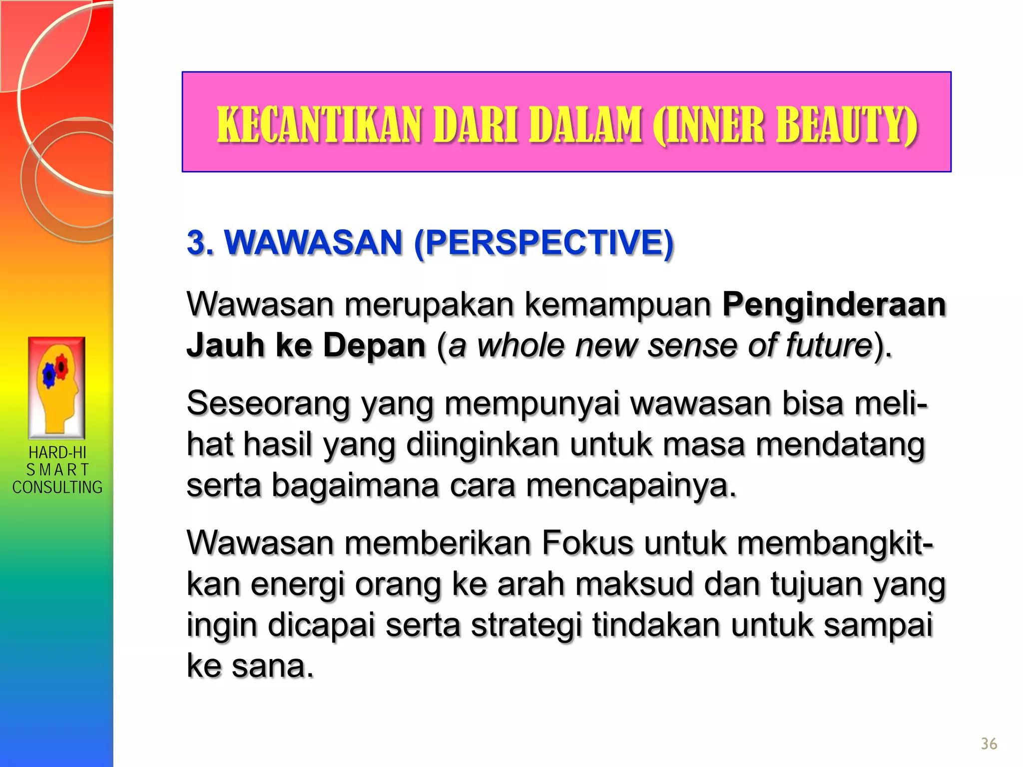 HARD-HI
S M A R T
CONSULTING
36
KECANTIKAN DARI DALAM (INNER BEAUTY)
3. WAWASAN (PERSPECTIVE)
Wawasan merupakan kemampuan Penginderaan
Jauh ke Depan (a whole new sense of future).
Seseorang yang mempunyai wawasan bisa meli-
hat hasil yang diinginkan untuk masa mendatang
serta bagaimana cara mencapainya.
Wawasan memberikan Fokus untuk membangkit-
kan energi orang ke arah maksud dan tujuan yang
ingin dicapai serta strategi tindakan untuk sampai
ke sana.
 