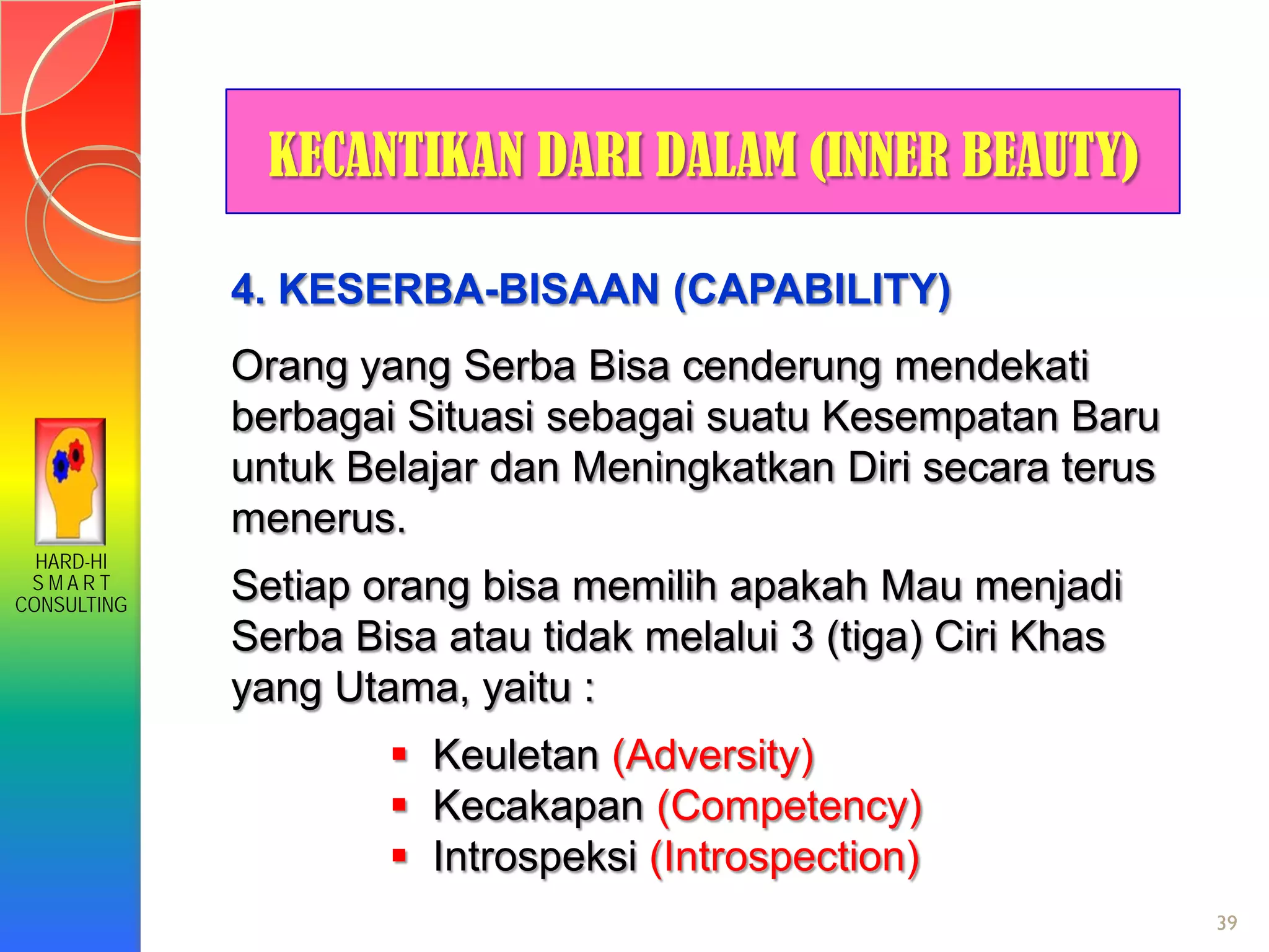 HARD-HI
S M A R T
CONSULTING
39
KECANTIKAN DARI DALAM (INNER BEAUTY)
4. KESERBA-BISAAN (CAPABILITY)
Orang yang Serba Bisa cenderung mendekati
berbagai Situasi sebagai suatu Kesempatan Baru
untuk Belajar dan Meningkatkan Diri secara terus
menerus.
Setiap orang bisa memilih apakah Mau menjadi
Serba Bisa atau tidak melalui 3 (tiga) Ciri Khas
yang Utama, yaitu :
 Keuletan (Adversity)
 Kecakapan (Competency)
 Introspeksi (Introspection)
 