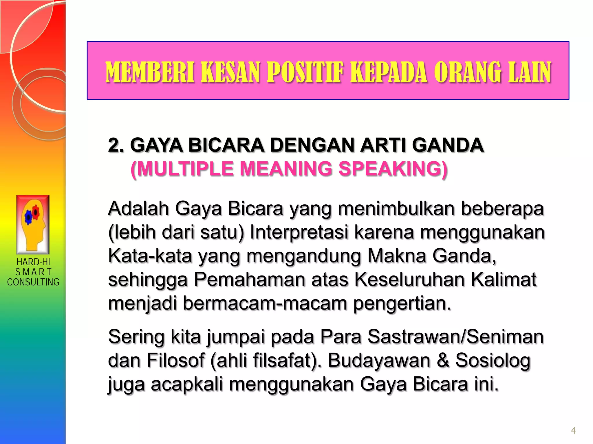 HARD-HI
S M A R T
CONSULTING
4
MEMBERI KESAN POSITIF KEPADA ORANG LAIN
2. GAYA BICARA DENGAN ARTI GANDA
(MULTIPLE MEANING SPEAKING)
Adalah Gaya Bicara yang menimbulkan beberapa
(lebih dari satu) Interpretasi karena menggunakan
Kata-kata yang mengandung Makna Ganda,
sehingga Pemahaman atas Keseluruhan Kalimat
menjadi bermacam-macam pengertian.
Sering kita jumpai pada Para Sastrawan/Seniman
dan Filosof (ahli filsafat). Budayawan & Sosiolog
juga acapkali menggunakan Gaya Bicara ini.
 