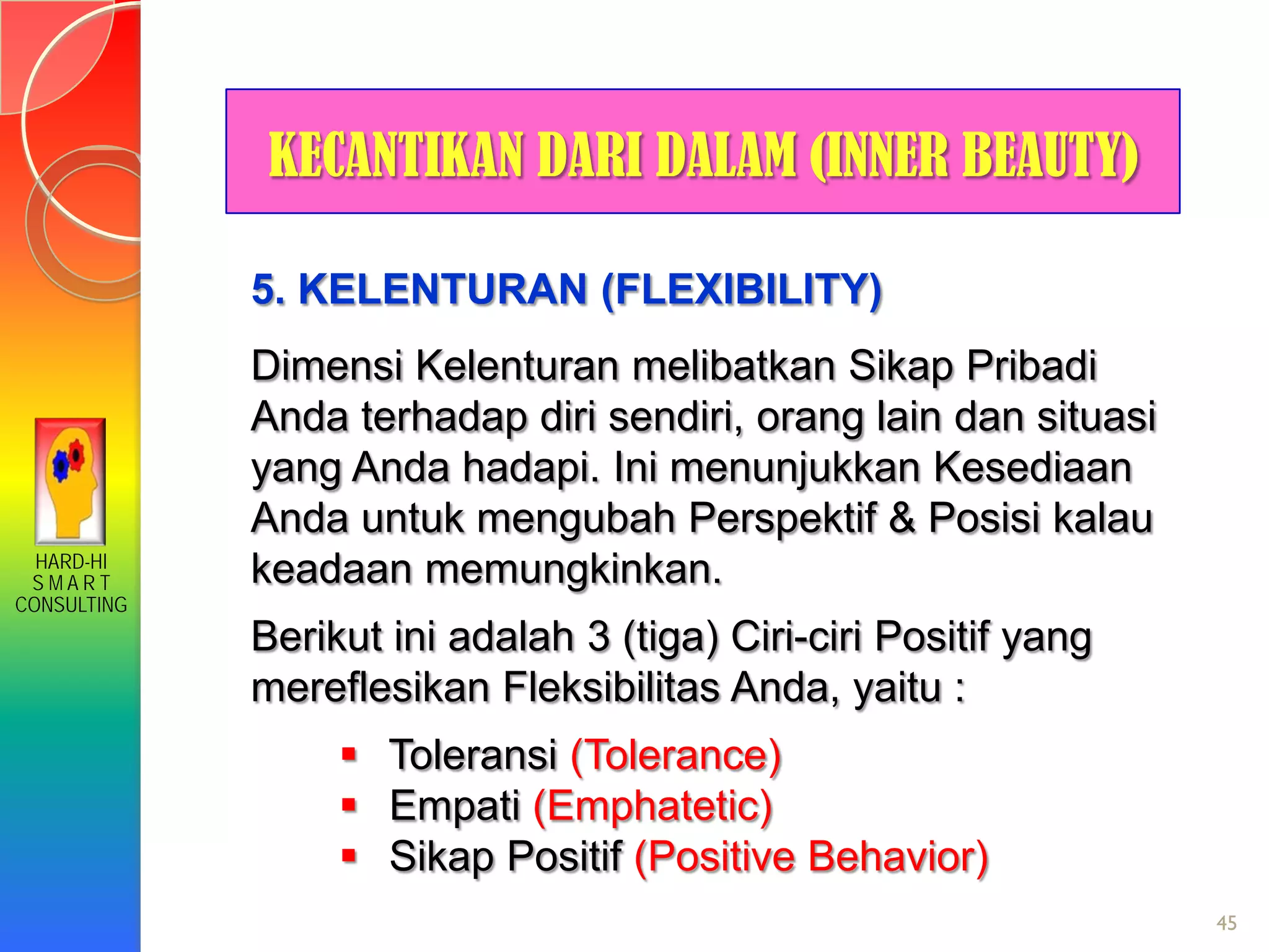 HARD-HI
S M A R T
CONSULTING
45
KECANTIKAN DARI DALAM (INNER BEAUTY)
5. KELENTURAN (FLEXIBILITY)
Dimensi Kelenturan melibatkan Sikap Pribadi
Anda terhadap diri sendiri, orang lain dan situasi
yang Anda hadapi. Ini menunjukkan Kesediaan
Anda untuk mengubah Perspektif & Posisi kalau
keadaan memungkinkan.
Berikut ini adalah 3 (tiga) Ciri-ciri Positif yang
mereflesikan Fleksibilitas Anda, yaitu :
 Toleransi (Tolerance)
 Empati (Emphatetic)
 Sikap Positif (Positive Behavior)
 