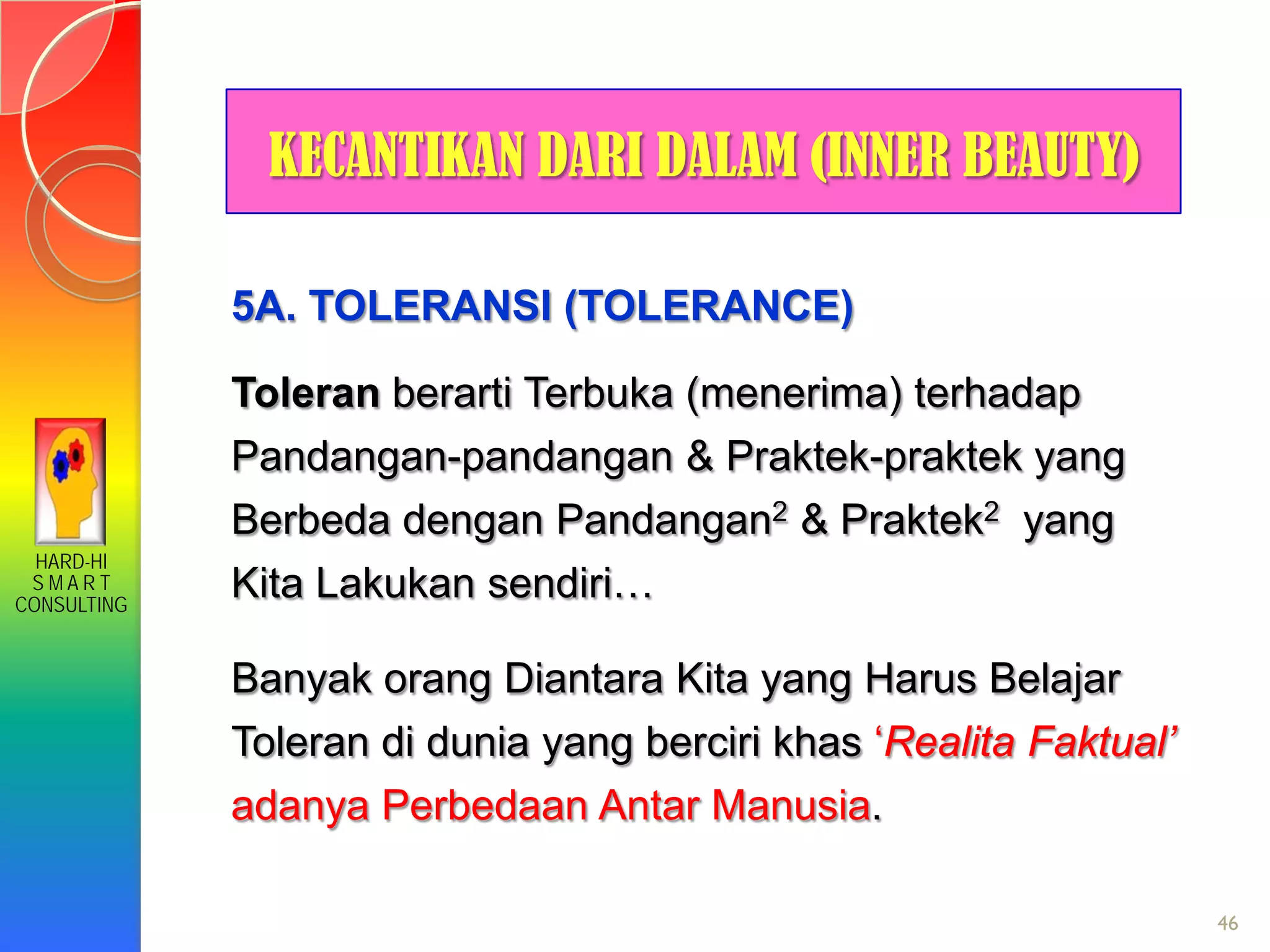 HARD-HI
S M A R T
CONSULTING
46
KECANTIKAN DARI DALAM (INNER BEAUTY)
5A. TOLERANSI (TOLERANCE)
Toleran berarti Terbuka (menerima) terhadap
Pandangan-pandangan & Praktek-praktek yang
Berbeda dengan Pandangan2 & Praktek2 yang
Kita Lakukan sendiri…
Banyak orang Diantara Kita yang Harus Belajar
Toleran di dunia yang berciri khas ‘Realita Faktual’
adanya Perbedaan Antar Manusia.
 