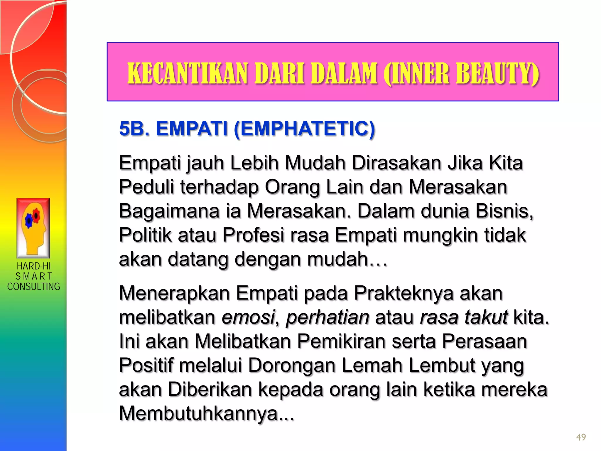 HARD-HI
S M A R T
CONSULTING
49
KECANTIKAN DARI DALAM (INNER BEAUTY)
5B. EMPATI (EMPHATETIC)
Empati jauh Lebih Mudah Dirasakan Jika Kita
Peduli terhadap Orang Lain dan Merasakan
Bagaimana ia Merasakan. Dalam dunia Bisnis,
Politik atau Profesi rasa Empati mungkin tidak
akan datang dengan mudah…
Menerapkan Empati pada Prakteknya akan
melibatkan emosi, perhatian atau rasa takut kita.
Ini akan Melibatkan Pemikiran serta Perasaan
Positif melalui Dorongan Lemah Lembut yang
akan Diberikan kepada orang lain ketika mereka
Membutuhkannya...
 